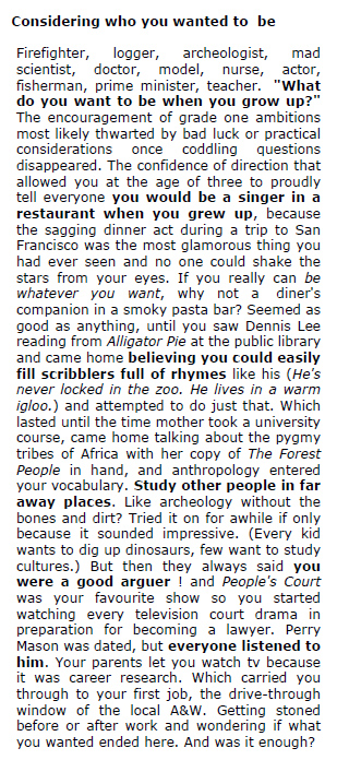  Considering who you wanted to  be   Firefighter, logger, archeologist, mad scientist, doctor, model, nurse, actor, fisherman, prime minister, teacher.  "What do you want to be when you grow up?" The encouragement of grade one ambitions most likely thwarted by bad luck or practical considerations once coddling questions disappeared. The confidence of direction that allowed you at the age of three to proudly tell everyone you would be a singer in a restaurant when you grew up, because the sagging dinner act during a trip to San Francisco was the most glamorous thing you had ever seen and no one could shake the stars from your eyes. If you really can be whatever you want, why not a  diner's companion in a smoky pasta bar? Seemed as good as anything, until you saw Dennis Lee reading from Alligator Pie at the public library and came home believing you could easily fill scribblers full of rhymes like his (He's never locked in the zoo. He lives in a warm igloo.) and attempted to do just that. Which lasted until the time mother took a university course, came home talking about the pygmy tribes of Africa with her copy of The Forest People in hand, and anthropology entered your vocabulary. Study other people in far away places. Like archeology without the bones and dirt? Tried it on for awhile if only because it sounded impressive. (Every kid wants to dig up dinosaurs, few want to study cultures.) But then they always said you were a good arguer ! and People's Court was your favourite show so you started watching every television court drama in preparation for becoming a lawyer. Perry Mason was dated, but everyone listened to him. Your parents let you watch tv because it was career research. Which carried you through to your first job, the drive-through window of the local A&W. Getting stoned before or after work and wondering if what you wanted ended here. And was it enough?